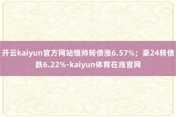 开云kaiyun官方网站恒帅转债涨6.57%；豪24转债跌6.22%-kaiyun体育在线官网