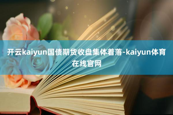 开云kaiyun国债期货收盘集体着落-kaiyun体育在线官网